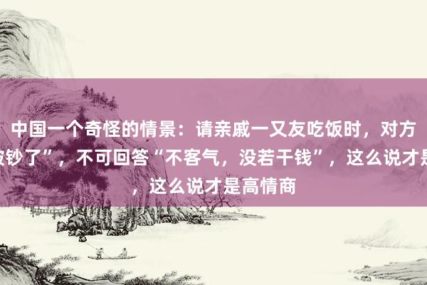 中国一个奇怪的情景：请亲戚一又友吃饭时，对方说“你破钞了”，不可回答“不客气，没若干钱”，这么说才是高情商